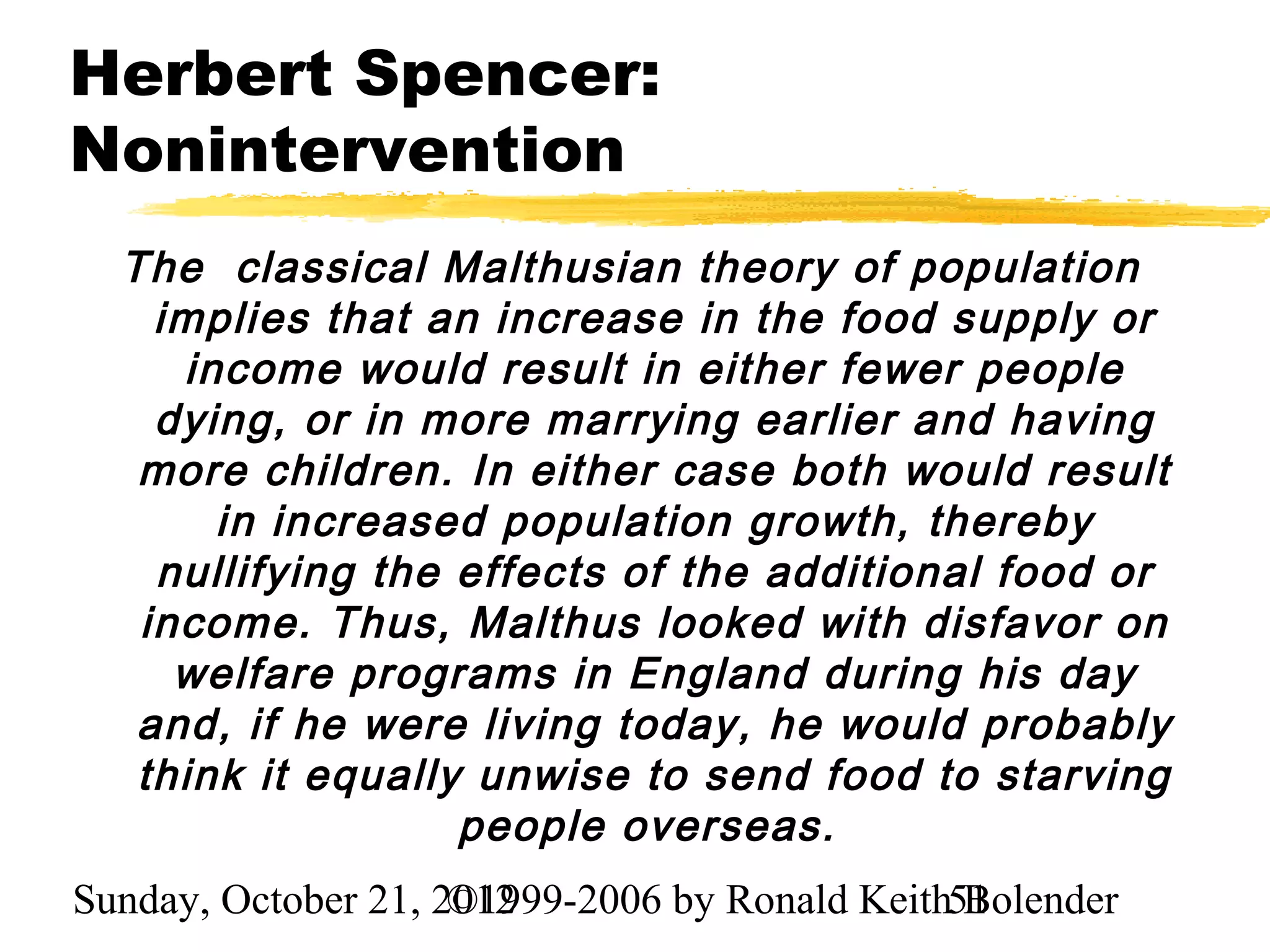 Herbert Spencer:
Nonintervention
  The classical Malthusian theory of population
    implies that an increase in the food supply or
     income would result in either fewer people
    dying, or in more marrying earlier and having
   more children. In either case both would result
       in increased population growth, thereby
    nullifying the effects of the additional food or
   income. Thus, Malthus looked with disfavor on
     welfare programs in England during his day
   and, if he were living today, he would probably
   think it equally unwise to send food to starving
                   people overseas.
Sunday, October 21, 2012
                     ©1999-2006 by Ronald Keith51
                                                Bolender
 