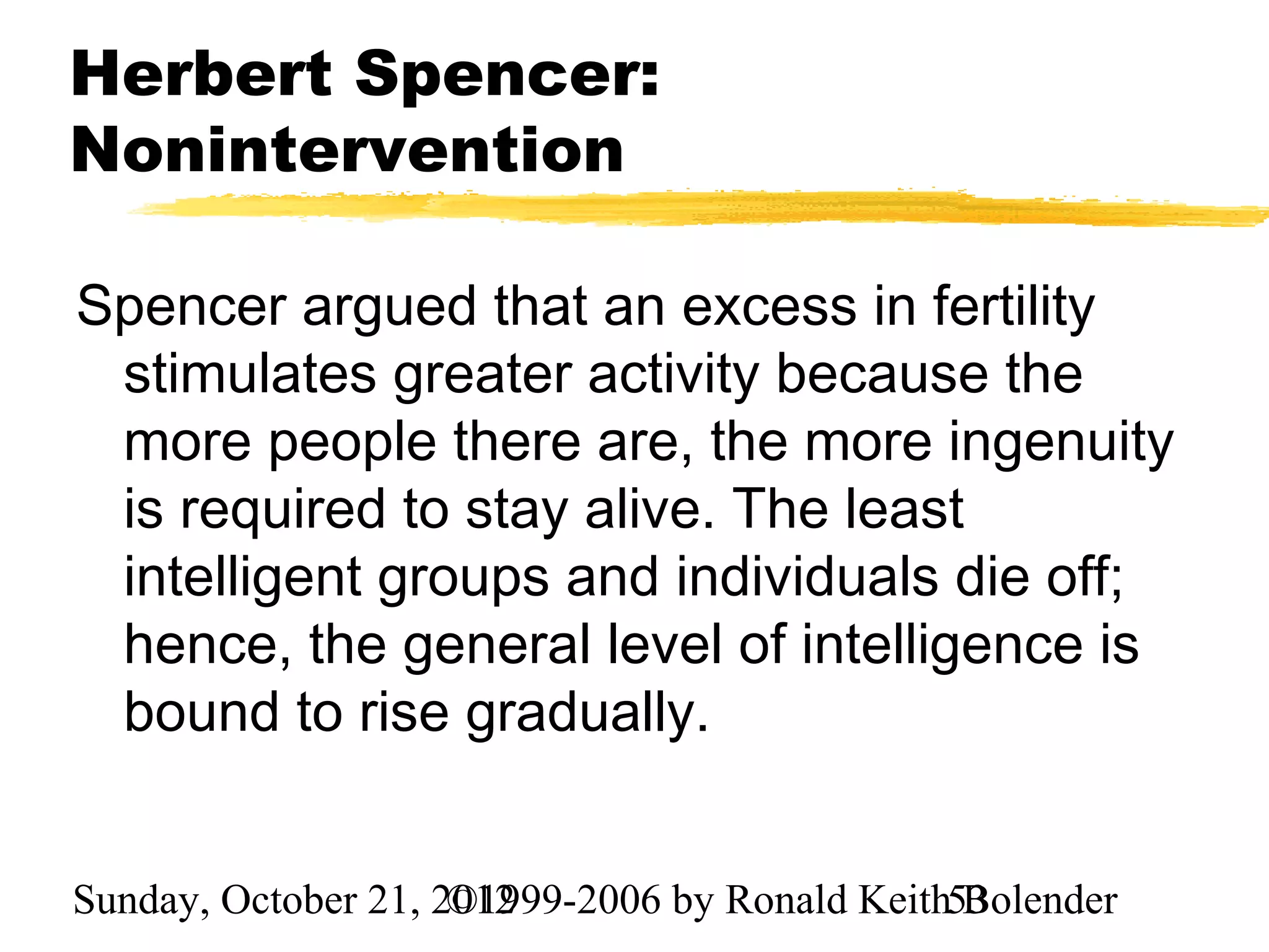 Herbert Spencer:
Nonintervention

Spencer argued that an excess in fertility
 stimulates greater activity because the
 more people there are, the more ingenuity
 is required to stay alive. The least
 intelligent groups and individuals die off;
 hence, the general level of intelligence is
 bound to rise gradually.


Sunday, October 21, 2012
                     ©1999-2006 by Ronald Keith53
                                                Bolender
 