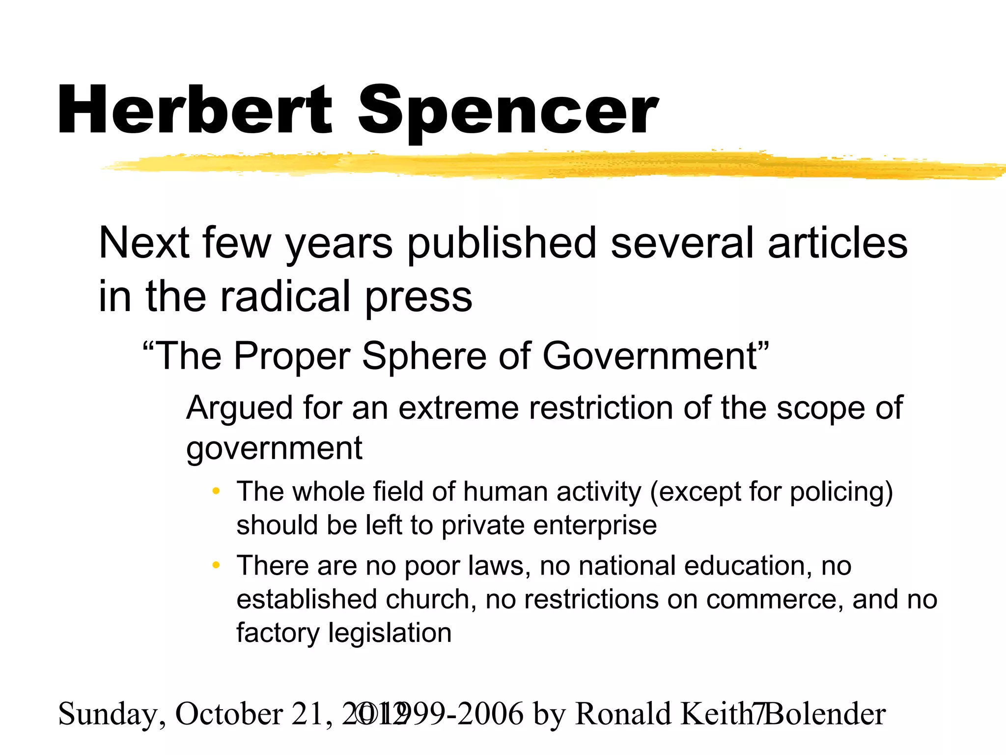 Herbert Spencer
  Next few years published several articles
  in the radical press
     “The Proper Sphere of Government”
        Argued for an extreme restriction of the scope of
        government
          • The whole field of human activity (except for policing)
            should be left to private enterprise
          • There are no poor laws, no national education, no
            established church, no restrictions on commerce, and no
            factory legislation

Sunday, October 21, 2012
                     ©1999-2006 by Ronald Keith7Bolender
 