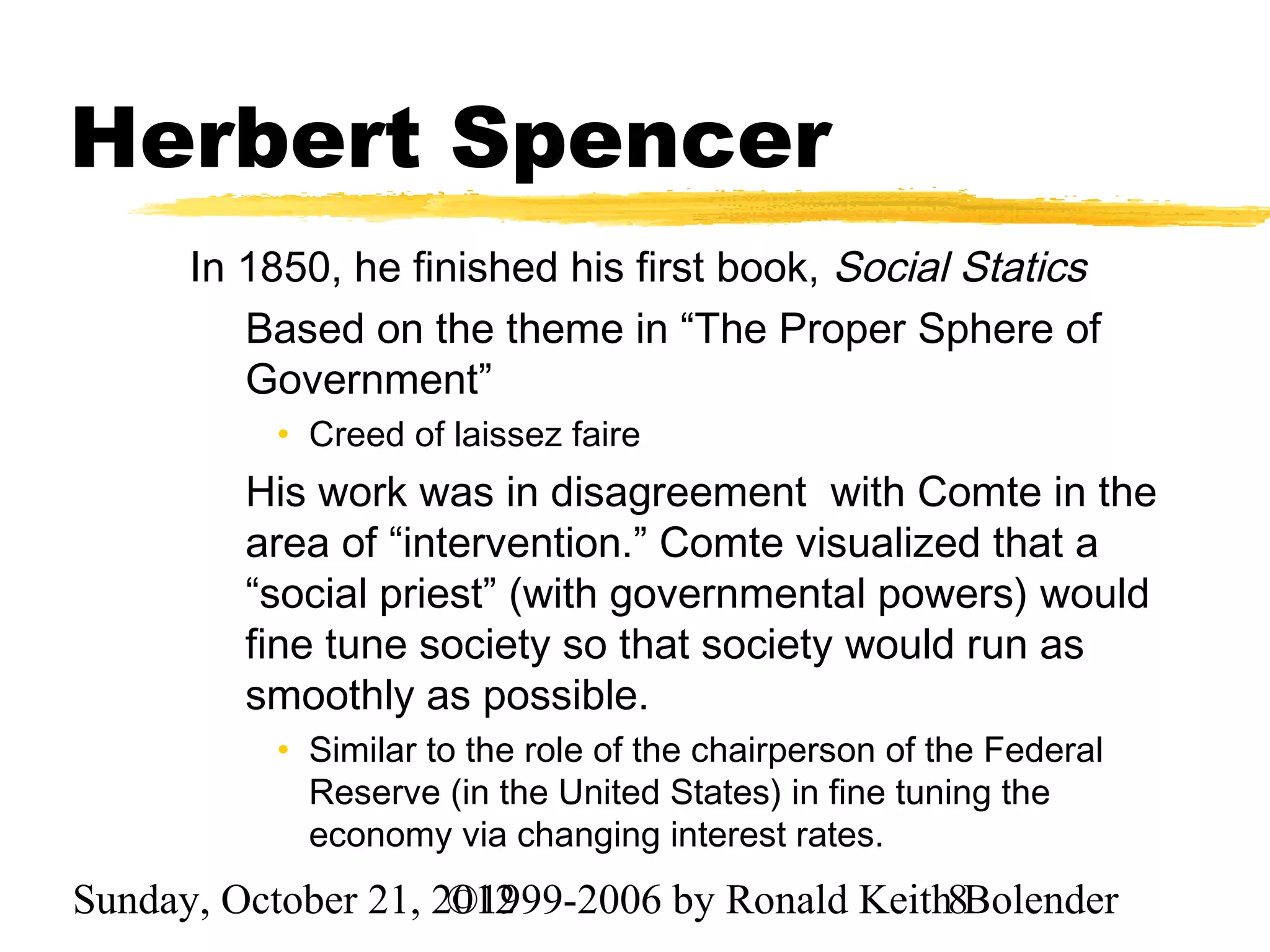 Herbert Spencer
      In 1850, he finished his first book, Social Statics
         Based on the theme in “The Proper Sphere of
         Government”
          • Creed of laissez faire
         His work was in disagreement with Comte in the
         area of “intervention.” Comte visualized that a
         “social priest” (with governmental powers) would
         fine tune society so that society would run as
         smoothly as possible.
          • Similar to the role of the chairperson of the Federal
            Reserve (in the United States) in fine tuning the
            economy via changing interest rates.
Sunday, October 21, 2012
                     ©1999-2006 by Ronald Keith8Bolender
 