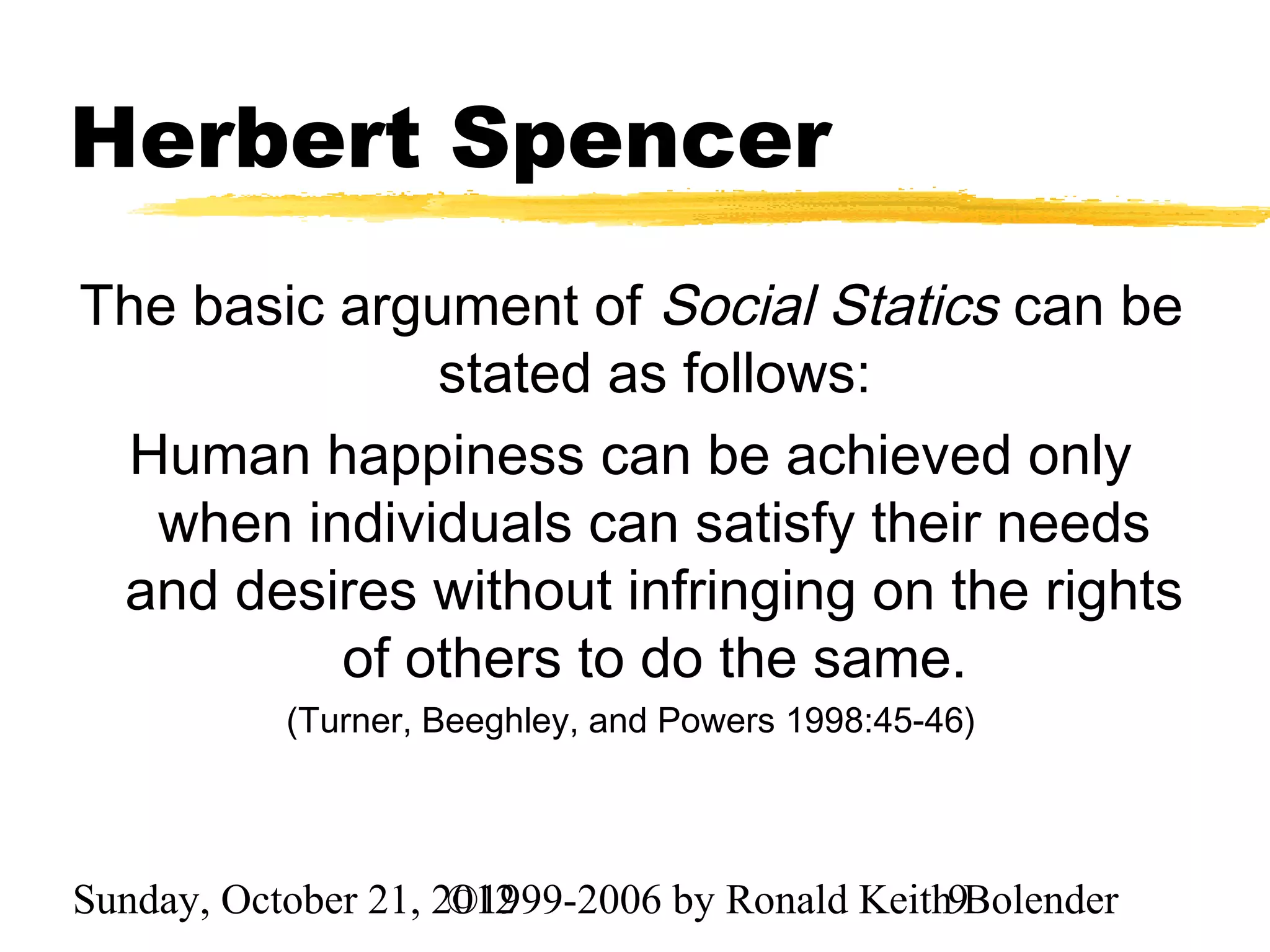 Herbert Spencer
The basic argument of Social Statics can be
              stated as follows:
 Human happiness can be achieved only
  when individuals can satisfy their needs
 and desires without infringing on the rights
          of others to do the same.
           (Turner, Beeghley, and Powers 1998:45-46)




Sunday, October 21, 2012
                     ©1999-2006 by Ronald Keith9Bolender
 