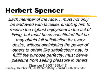Herbert Spencer
 Each member of the race. . .must not only
  be endowed with faculties enabling him to
 receive the highest enjoyment in the act of
   living, but must be so constituted that he
      may obtain full satisfaction for every
    desire, without diminishing the power of
    others to obtain like satisfaction: nay, to
    fulfill the purpose perfectly, must derive
   pleasure from seeing pleasure in others.
                 (Spencer [1850] 1888:448)
Sunday, October 21, 2012
                     ©1999-2006 by Ronald Keith10
                                                Bolender
 