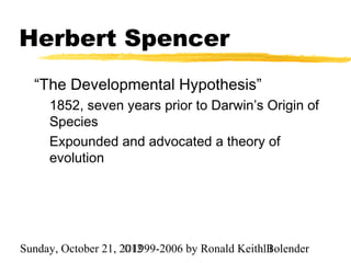 Herbert Spencer
  “The Developmental Hypothesis”
     1852, seven years prior to Darwin’s Origin of
     Species
     Expounded and advocated a theory of
     evolution




Sunday, October 21, 2012
                     ©1999-2006 by Ronald Keith11
                                                Bolender
 
