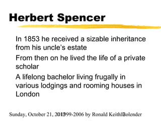 Herbert Spencer
  In 1853 he received a sizable inheritance
  from his uncle’s estate
  From then on he lived the life of a private
  scholar
  A lifelong bachelor living frugally in
  various lodgings and rooming houses in
  London

Sunday, October 21, 2012
                     ©1999-2006 by Ronald Keith12
                                                Bolender
 