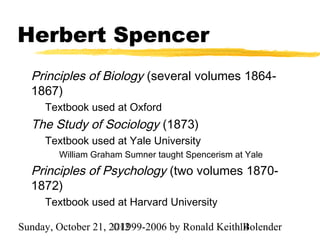 Herbert Spencer
  Principles of Biology (several volumes 1864-
  1867)
     Textbook used at Oxford
  The Study of Sociology (1873)
     Textbook used at Yale University
        William Graham Sumner taught Spencerism at Yale
  Principles of Psychology (two volumes 1870-
  1872)
     Textbook used at Harvard University

Sunday, October 21, 2012
                     ©1999-2006 by Ronald Keith14
                                                Bolender
 