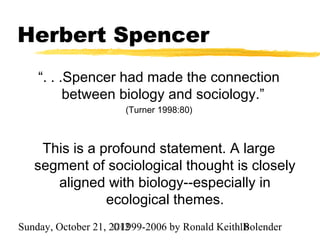 Herbert Spencer
    “. . .Spencer had made the connection
          between biology and sociology.”
                      (Turner 1998:80)



    This is a profound statement. A large
   segment of sociological thought is closely
      aligned with biology--especially in
               ecological themes.
Sunday, October 21, 2012
                     ©1999-2006 by Ronald Keith18
                                                Bolender
 
