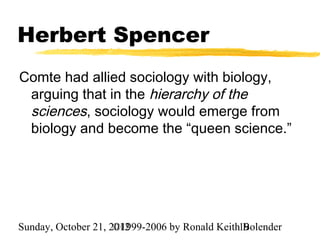 Herbert Spencer
Comte had allied sociology with biology,
 arguing that in the hierarchy of the
 sciences, sociology would emerge from
 biology and become the “queen science.”




Sunday, October 21, 2012
                     ©1999-2006 by Ronald Keith19
                                                Bolender
 
