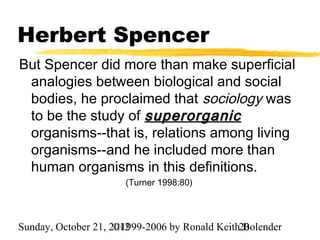 Herbert Spencer
But Spencer did more than make superficial
 analogies between biological and social
 bodies, he proclaimed that sociology was
 to be the study of superorganic
 organisms--that is, relations among living
 organisms--and he included more than
 human organisms in this definitions.
                      (Turner 1998:80)




Sunday, October 21, 2012
                     ©1999-2006 by Ronald Keith20
                                                Bolender
 