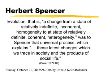 Herbert Spencer
 Evolution, that is, “a change from a state of
        relatively indefinite, incoherent,
     homogeneity to at state of relatively
  definite, coherent, heterogeneity,” was to
    Spencer that universal process, which
   explains “. . .those latest changes which
    we trace in society and the products of
                    social life.”
                       (Coser 1977:89)

Sunday, October 21, 2012
                     ©1999-2006 by Ronald Keith23
                                                Bolender
 
