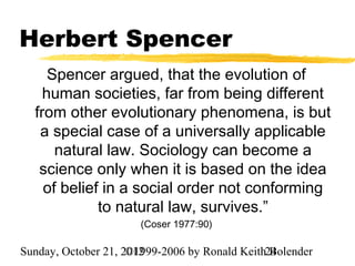 Herbert Spencer
     Spencer argued, that the evolution of
    human societies, far from being different
  from other evolutionary phenomena, is but
   a special case of a universally applicable
      natural law. Sociology can become a
   science only when it is based on the idea
    of belief in a social order not conforming
             to natural law, survives.”
                       (Coser 1977:90)

Sunday, October 21, 2012
                     ©1999-2006 by Ronald Keith24
                                                Bolender
 