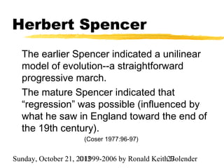 Herbert Spencer
  The earlier Spencer indicated a unilinear
  model of evolution--a straightforward
  progressive march.
  The mature Spencer indicated that
  “regression” was possible (influenced by
  what he saw in England toward the end of
  the 19th century).
                     (Coser 1977:96-97)


Sunday, October 21, 2012
                     ©1999-2006 by Ronald Keith27
                                                Bolender
 