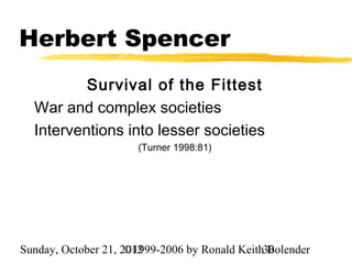 Herbert Spencer
          Survival of the Fittest
  War and complex societies
  Interventions into lesser societies
                      (Turner 1998:81)




Sunday, October 21, 2012
                     ©1999-2006 by Ronald Keith30
                                                Bolender
 