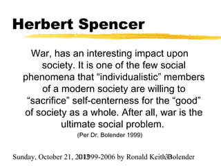 Herbert Spencer
     War, has an interesting impact upon
       society. It is one of the few social
   phenomena that “individualistic” members
       of a modern society are willing to
    “sacrifice” self-centerness for the “good”
   of society as a whole. After all, war is the
             ultimate social problem.
                   (Per Dr. Bolender 1999)


Sunday, October 21, 2012
                     ©1999-2006 by Ronald Keith33
                                                Bolender
 