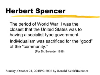 Herbert Spencer
  The period of World War II was the
  closest that the United States was to
  having a socialist-type government.
  Individualism was sacrificed for the “good”
  of the “community.”
                   (Per Dr. Bolender 1999)




Sunday, October 21, 2012
                     ©1999-2006 by Ronald Keith34
                                                Bolender
 