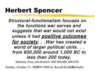 Herbert Spencer
 Structural-functionalism focuses on
      the functions war serves and
  suggests that war would not exist
  unless it had positive outcomes
  for society . . .War has created a
    world of larger political units. . .
   from 600,000 around 1,000 BC to
           less than 200 today.
       (Mooney, Knox, and Schacht 1997:465-466, 469-470)

Sunday, October 21, 2012
                     ©1999-2006 by Ronald Keith39
                                                Bolender
 