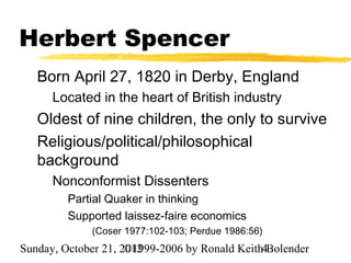 Herbert Spencer
   Born April 27, 1820 in Derby, England
      Located in the heart of British industry
   Oldest of nine children, the only to survive
   Religious/political/philosophical
   background
      Nonconformist Dissenters
         Partial Quaker in thinking
         Supported laissez-faire economics
             (Coser 1977:102-103; Perdue 1986:56)
Sunday, October 21, 2012
                     ©1999-2006 by Ronald Keith4Bolender
 