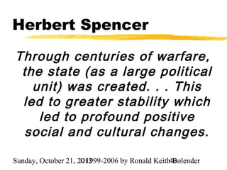 Herbert Spencer

Through centuries of warfare,
 the state (as a large political
   unit) was created. . . This
 led to greater stability which
    led to profound positive
  social and cultural changes.

Sunday, October 21, 2012
                     ©1999-2006 by Ronald Keith40
                                                Bolender
 