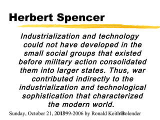 Herbert Spencer
    Industrialization and technology
     could not have developed in the
     small social groups that existed
   before military action consolidated
   them into larger states. Thus, war
       contributed indirectly to the
   industrialization and technological
     sophistication that characterized
            the modern world.
Sunday, October 21, 2012
                     ©1999-2006 by Ronald Keith41
                                                Bolender
 