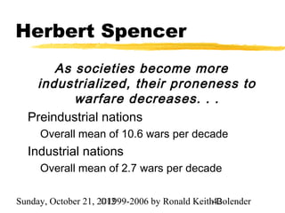Herbert Spencer
       As societies become more
   industrialized, their proneness to
          warfare decreases. . .
  Preindustrial nations
     Overall mean of 10.6 wars per decade
  Industrial nations
     Overall mean of 2.7 wars per decade

Sunday, October 21, 2012
                     ©1999-2006 by Ronald Keith42
                                                Bolender
 
