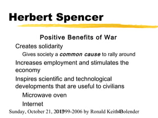 Herbert Spencer
          Positive Benefits of War
  Creates solidarity
     Gives society a common cause to rally around
  Increases employment and stimulates the
  economy
  Inspires scientific and technological
  developments that are useful to civilians
     Microwave oven
     Internet
Sunday, October 21, 2012
                     ©1999-2006 by Ronald Keith43
                                                Bolender
 
