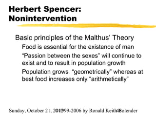 Herbert Spencer:
Nonintervention

  Basic principles of the Malthus’ Theory
     Food is essential for the existence of man
     “Passion between the sexes” will continue to
     exist and to result in population growth
     Population grows “geometrically” whereas at
     best food increases only “arithmetically”




Sunday, October 21, 2012
                     ©1999-2006 by Ronald Keith48
                                                Bolender
 