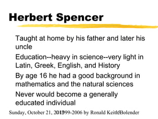 Herbert Spencer
  Taught at home by his father and later his
  uncle
  Education--heavy in science--very light in
  Latin, Greek, English, and History
  By age 16 he had a good background in
  mathematics and the natural sciences
  Never would become a generally
  educated individual
Sunday, October 21, 2012
                     ©1999-2006 by Ronald Keith5Bolender
 