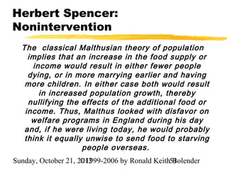 Herbert Spencer:
Nonintervention
  The classical Malthusian theory of population
    implies that an increase in the food supply or
     income would result in either fewer people
    dying, or in more marrying earlier and having
   more children. In either case both would result
       in increased population growth, thereby
    nullifying the effects of the additional food or
   income. Thus, Malthus looked with disfavor on
     welfare programs in England during his day
   and, if he were living today, he would probably
   think it equally unwise to send food to starving
                   people overseas.
Sunday, October 21, 2012
                     ©1999-2006 by Ronald Keith51
                                                Bolender
 