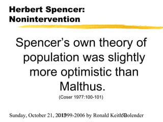 Herbert Spencer:
Nonintervention


  Spencer’s own theory of
   population was slightly
    more optimistic than
         Malthus.
                    (Coser 1977:100-101)



Sunday, October 21, 2012
                     ©1999-2006 by Ronald Keith52
                                                Bolender
 