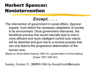 Herbert Spencer:
Nonintervention
                           Except. . . .
The intervention of government in social affairs, Spencer
  argued, must distort the necessary adaptation of society
  to its environment. Once government intervenes, the
  beneficial process that would naturally lead to man’s
  more efficient and more intelligent control over nature
  will be distorted and give rise to a reverse process that
  can only lead to the progressive deterioration of the
  human race.
(Based on Social Statics Spencer 1892:151--special edition of Social Statics).
                           (Coser 1977:100-101)

Sunday, October 21, 2012
                     ©1999-2006 by Ronald Keith54
                                                Bolender
 
