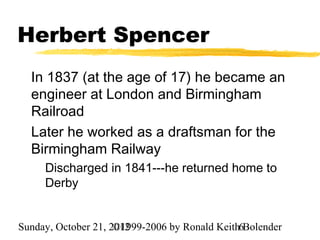 Herbert Spencer
  In 1837 (at the age of 17) he became an
  engineer at London and Birmingham
  Railroad
  Later he worked as a draftsman for the
  Birmingham Railway
     Discharged in 1841---he returned home to
     Derby


Sunday, October 21, 2012
                     ©1999-2006 by Ronald Keith6Bolender
 