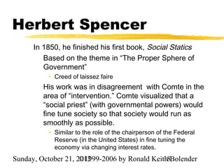 Herbert Spencer
      In 1850, he finished his first book, Social Statics
         Based on the theme in “The Proper Sphere of
         Government”
          • Creed of laissez faire
         His work was in disagreement with Comte in the
         area of “intervention.” Comte visualized that a
         “social priest” (with governmental powers) would
         fine tune society so that society would run as
         smoothly as possible.
          • Similar to the role of the chairperson of the Federal
            Reserve (in the United States) in fine tuning the
            economy via changing interest rates.
Sunday, October 21, 2012
                     ©1999-2006 by Ronald Keith8Bolender
 