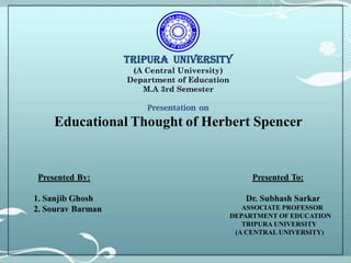 TRIPURA UNIVERSITY
(A Central University)
Department of Education
M.A 3rd Semester
Presentation on
Educational Thought of Herbert Spencer
Presented By:
1. Sanjib Ghosh
2. Sourav Barman
Presented To:
Dr. Subhash Sarkar
ASSOCIATE PROFESSOR
DEPARTMENT OF EDUCATION
TRIPURA UNIVERSITY
(A CENTRAL UNIVERSITY)
 