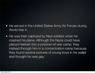 He served in the United States Army Air Forces during
World War II.
He was then captured by Nazi soldiers when he
crashed his plane. Although the Nazis could have
placed Herbert into a prisoner-of-war camp, they
instead through him in a concentration camp because
they found several pictures of young boys in his wallet
and thought he was gay.
Friday, August 30, 13
 