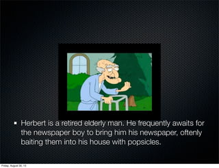Herbert is a retired elderly man. He frequently awaits for
the newspaper boy to bring him his newspaper, oftenly
baiting them into his house with popsicles.
Friday, August 30, 13
 