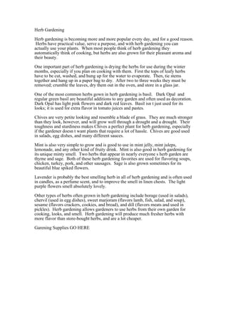 Herb Gardening

Herb gardening is becoming more and more popular every day, and for a good reason.
 Herbs have practical value, serve a purpose, and with herb gardening you can
actually use your plants. When most people think of herb gardening they
automatically think of cooking, but herbs are also grown for their pleasant aroma and
their beauty.

One important part of herb gardening is drying the herbs for use during the winter
months, especially if you plan on cooking with them. First the tops of leafy herbs
have to be cut, washed, and hung up for the water to evaporate. Then, tie stems
together and hang up in a paper bag to dry. After two to three weeks they must be
removed; crumble the leaves, dry them out in the oven, and store in a glass jar.

One of the most common herbs gown in herb gardening is basil. Dark Opal and
regular green basil are beautiful additions to any garden and often used as decoration.
Dark Opal has light pink flowers and dark red leaves. Basil isnt just used for its
looks; it is used for extra flavor in tomato juices and pastes.

Chives are very petite looking and resemble a blade of grass. They are much stronger
than they look, however, and will grow well through a drought and a drought. Their
toughness and sturdiness makes Chives a perfect plant for herb gardening, especially
if the gardener doesnt want plants that require a lot of hassle. Chives are good used
in salads, egg dishes, and many different sauces.

Mint is also very simple to grow and is good to use in mint jelly, mint juleps,
lemonade, and any other kind of fruity drink. Mint is also good in herb gardening for
its unique minty smell. Two herbs that appear in nearly everyones herb garden are
thyme and sage. Both of these herb gardening favorites are used for flavoring soups,
chicken, turkey, pork, and other sausages. Sage is also grown sometimes for its
beautiful blue spiked flowers.

Lavender is probably the best smelling herb in all of herb gardening and is often used
in candles, as a perfume scent, and to improve the smell in linen chests. The light
purple flowers smell absolutely lovely.

Other types of herbs often grown in herb gardening include borage (used in salads),
chervil (used in egg dishes), sweet marjoram (flavors lamb, fish, salad, and soup),
sesame (flavors crackers, cookies, and bread), and dill (flavors meats and used in
pickles). Herb gardening allows gardeners to use herbs from their own garden for
cooking, looks, and smell. Herb gardening will produce much fresher herbs with
more flavor than store-bought herbs, and are a lot cheaper.

Garening Supplies GO HERE
 