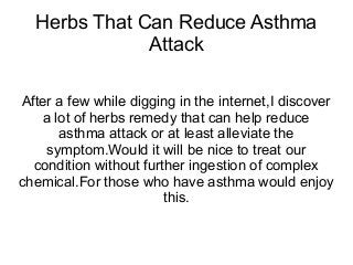 Herbs That Can Reduce Asthma
Attack
After a few while digging in the internet,I discover
a lot of herbs remedy that can help reduce
asthma attack or at least alleviate the
symptom.Would it will be nice to treat our
condition without further ingestion of complex
chemical.For those who have asthma would enjoy
this.

 