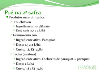 Produtos mais utilizados:
 Touchdown
 Ingrediente ativo: glifosato
 Dose varia : 1,5 a 2 L/há
 Gramoxonio 200
 Ingrediente ativo: Paraquat
 Dose: 1,5 a 2 L/há
 Custo/há: R$ 35,80
 Tocha (mistura)
 Ingrediente ativo: Dicloreto de paraquat + paraquat
 Dose: 2 L/há
 Custo/há : R$ 35,60
Pré na 2ª safra
 