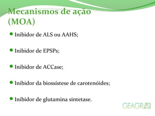 Mecanismos de ação
(MOA)
Inibidor de ALS ou AAHS;
Inibidor de EPSPs;
Inibidor de ACCase;
Inibidor da biossístese de carotenóides;
Inibidor de glutamina sintetase.
 