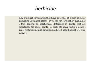 herbicide
Any chemical compounds that have potential of either killing or
damaging unwanted plants or weeds for elimination such plant
, that depend on biochemical difference in plants, that act
selectively for some plants. In early old days (sulfuric acide ,
aresenic tetroxide and petroleum oil etc ) used but not selective
activity.
 