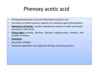 Phenoxy acetic acid
• Dichlorophenoxyacetic acid and dichlorophenoxyacetic acid
• Hormones are plant hormone regulator act selecively against dicotyledone
• Mechanism of toxicity : produce reproductive toxicity in cattle and hepato
carcinoma in lab animal.
• Clinical signs: anorexia , diarrhea , abortion ,irregular estrus , anestrus , and
atrophy of ovarian .
• Treatment :
• No specific antidote
• Treatment syptomatic and supportive therapy according syptoms .
 