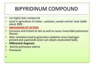 BIPYRIDINUM COMPOUND
• are highly toxic compound
• Used in agriculture of cotton , potatoes ,weeds control. heat stable
about 300C.
• MECHANISM OF ACTION
• Corrosive and irritant to skin as well as cause irreversible pulmonary
fibrosis.
• After inhalation lead to generative oxidative stress hydrogen
peroxid and superoxide anion can attack unsaturated lipids.
• Differential diagnosis
• -bovine pulmonary odema
• Pnemonia
•
 