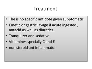 Treatment
• The is no specific antidote given supptomatic
• Emetic or gastric lavage if acute ingested ,
antacid as well as diuretics.
• Tranqulizer and sedative
• Vitiamines specially C and E
• non steroid ant inflammator
 