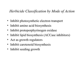 Herbicide Classification by Mode of Action

•   Inhibit photosynthetic electron transport
•   Inhibit amino acid biosynthesis
•   Inhibit protoporphyrinogen oxidase
•   Inhibit lipid biosynthesis (ACCase inhibitors)
•   Act as growth regulators
•   Inhibit carotenoid biosynthesis
•   Inhibit seeding growth
 