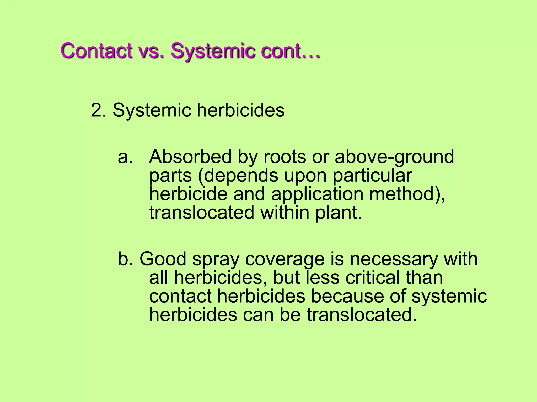 Contact vs. Systemic cont…
2. Systemic herbicides
a. Absorbed by roots or above-ground
parts (depends upon particular
herbicide and application method),
translocated within plant.
b. Good spray coverage is necessary with
all herbicides, but less critical than
contact herbicides because of systemic
herbicides can be translocated.
 