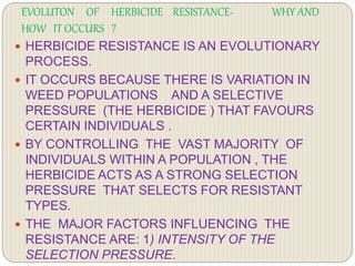 EVOLUTON OF HERBICIDE RESISTANCE- WHY AND
HOW IT OCCURS ?
 HERBICIDE RESISTANCE IS AN EVOLUTIONARY
PROCESS.
 IT OCCURS BECAUSE THERE IS VARIATION IN
WEED POPULATIONS AND A SELECTIVE
PRESSURE (THE HERBICIDE ) THAT FAVOURS
CERTAIN INDIVIDUALS .
 BY CONTROLLING THE VAST MAJORITY OF
INDIVIDUALS WITHIN A POPULATION , THE
HERBICIDE ACTS AS A STRONG SELECTION
PRESSURE THAT SELECTS FOR RESISTANT
TYPES.
 THE MAJOR FACTORS INFLUENCING THE
RESISTANCE ARE: 1) INTENSITY OF THE
SELECTION PRESSURE.
 