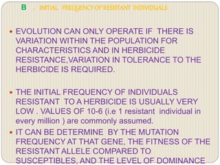 B . INITIAL FREQUENCYOF RESISTANT INDIVIDUALS
 EVOLUTION CAN ONLY OPERATE IF THERE IS
VARIATION WITHIN THE POPULATION FOR
CHARACTERISTICS AND IN HERBICIDE
RESISTANCE,VARIATION IN TOLERANCE TO THE
HERBICIDE IS REQUIRED.
 THE INITIAL FREQUENCY OF INDIVIDUALS
RESISTANT TO A HERBICIDE IS USUALLY VERY
LOW . VALUES OF 10-6 (i.e 1 resistant individual in
every million ) are commonly assumed.
 IT CAN BE DETERMINE BY THE MUTATION
FREQUENCY AT THAT GENE, THE FITNESS OF THE
RESISTANT ALLELE COMPARED TO
SUSCEPTIBLES, AND THE LEVEL OF DOMINANCE
 