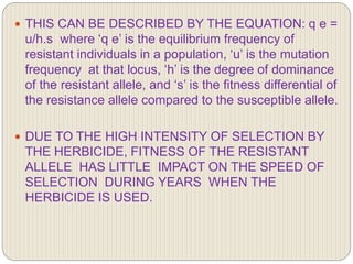  THIS CAN BE DESCRIBED BY THE EQUATION: q e =
u/h.s where ‘q e’ is the equilibrium frequency of
resistant individuals in a population, ‘u’ is the mutation
frequency at that locus, ‘h’ is the degree of dominance
of the resistant allele, and ‘s’ is the fitness differential of
the resistance allele compared to the susceptible allele.
 DUE TO THE HIGH INTENSITY OF SELECTION BY
THE HERBICIDE, FITNESS OF THE RESISTANT
ALLELE HAS LITTLE IMPACT ON THE SPEED OF
SELECTION DURING YEARS WHEN THE
HERBICIDE IS USED.
 