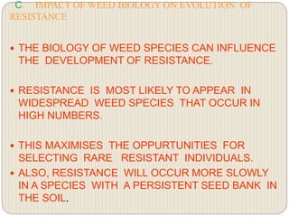 C. IMPACT OF WEED BIOLOGY ON EVOLUTION OF
RESISTANCE
 THE BIOLOGY OF WEED SPECIES CAN INFLUENCE
THE DEVELOPMENT OF RESISTANCE.
 RESISTANCE IS MOST LIKELY TO APPEAR IN
WIDESPREAD WEED SPECIES THAT OCCUR IN
HIGH NUMBERS.
 THIS MAXIMISES THE OPPURTUNITIES FOR
SELECTING RARE RESISTANT INDIVIDUALS.
 ALSO, RESISTANCE WILL OCCUR MORE SLOWLY
IN A SPECIES WITH A PERSISTENT SEED BANK IN
THE SOIL.
 