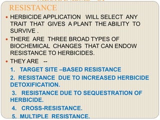 MECHANISMS OF
RESISTANCE
 HERBICIDE APPLICATION WILL SELECT ANY
TRAIT THAT GIVES A PLANT THE ABILITY TO
SURVIVE .
 THERE ARE THREE BROAD TYPES OF
BIOCHEMICAL CHANGES THAT CAN ENDOW
RESISTANCE TO HERBICIDES.
 THEY ARE --
1. TARGET SITE –BASED RESISTANCE
2. RESISTANCE DUE TO INCREASED HERBICIDE
DETOXIFICATION.
3. RESISTANCE DUE TO SEQUESTRATION OF
HERBICIDE.
4. CROSS-RESISTANCE.
5. MULTIPLE RESISTANCE.
 