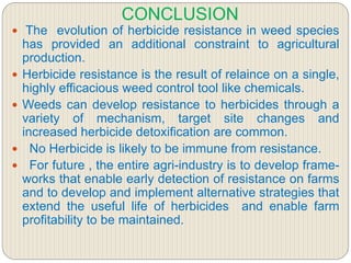 CONCLUSION
 The evolution of herbicide resistance in weed species
has provided an additional constraint to agricultural
production.
 Herbicide resistance is the result of relaince on a single,
highly efficacious weed control tool like chemicals.
 Weeds can develop resistance to herbicides through a
variety of mechanism, target site changes and
increased herbicide detoxification are common.
 No Herbicide is likely to be immune from resistance.
 For future , the entire agri-industry is to develop frame-
works that enable early detection of resistance on farms
and to develop and implement alternative strategies that
extend the useful life of herbicides and enable farm
profitability to be maintained.
 